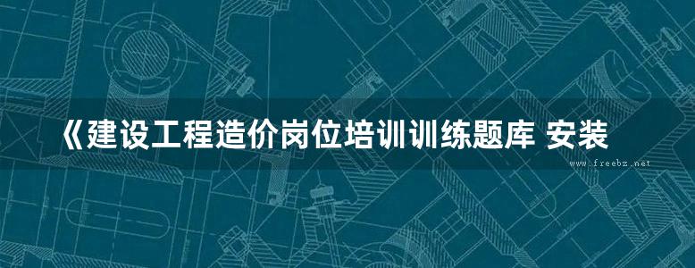 《建设工程造价岗位培训训练题库 安装工程 工程造价员考试培训网》张国栋  2018 